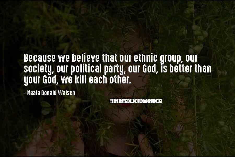 Neale Donald Walsch Quotes: Because we believe that our ethnic group, our society, our political party, our God, is better than your God, we kill each other.