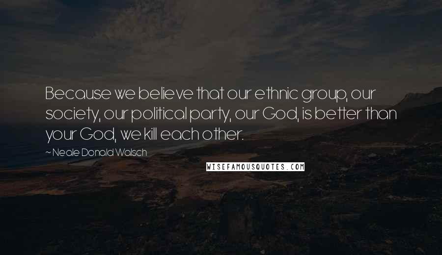 Neale Donald Walsch Quotes: Because we believe that our ethnic group, our society, our political party, our God, is better than your God, we kill each other.