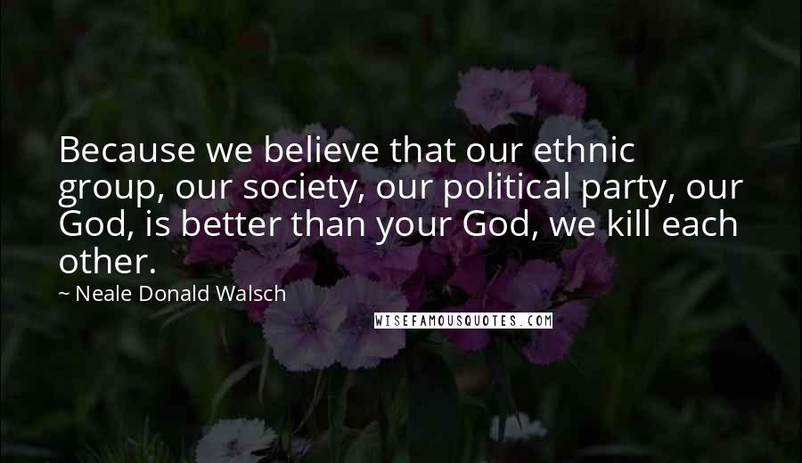 Neale Donald Walsch Quotes: Because we believe that our ethnic group, our society, our political party, our God, is better than your God, we kill each other.