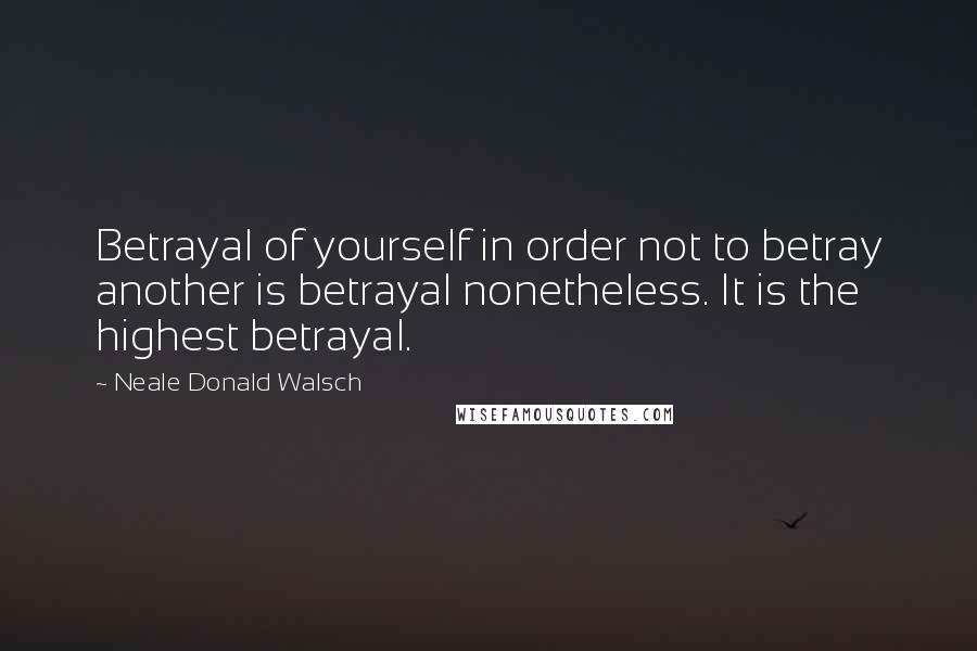 Neale Donald Walsch Quotes: Betrayal of yourself in order not to betray another is betrayal nonetheless. It is the highest betrayal.