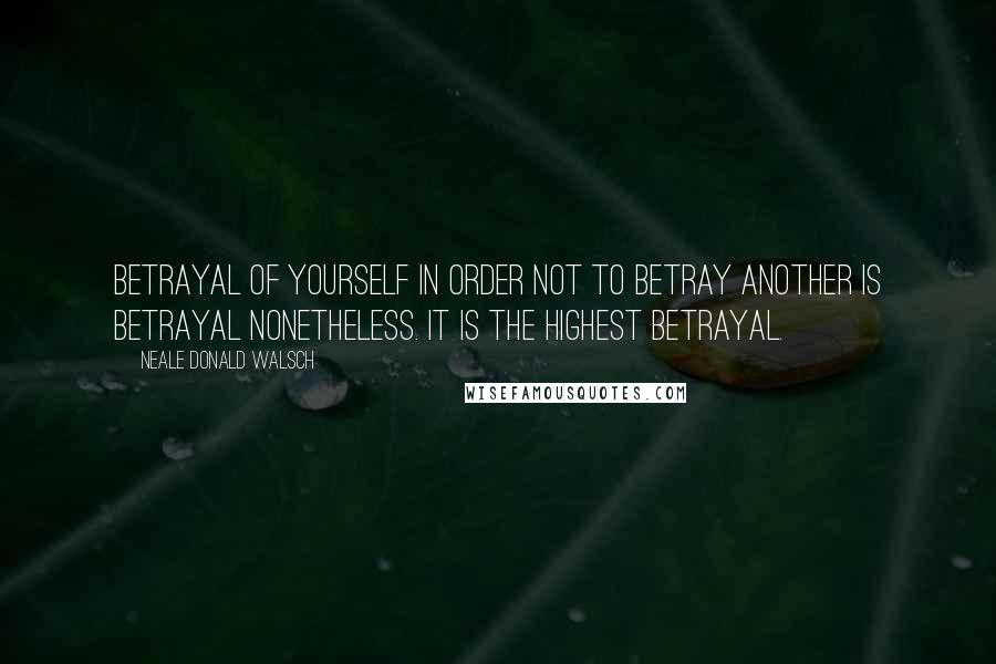 Neale Donald Walsch Quotes: Betrayal of yourself in order not to betray another is betrayal nonetheless. It is the highest betrayal.