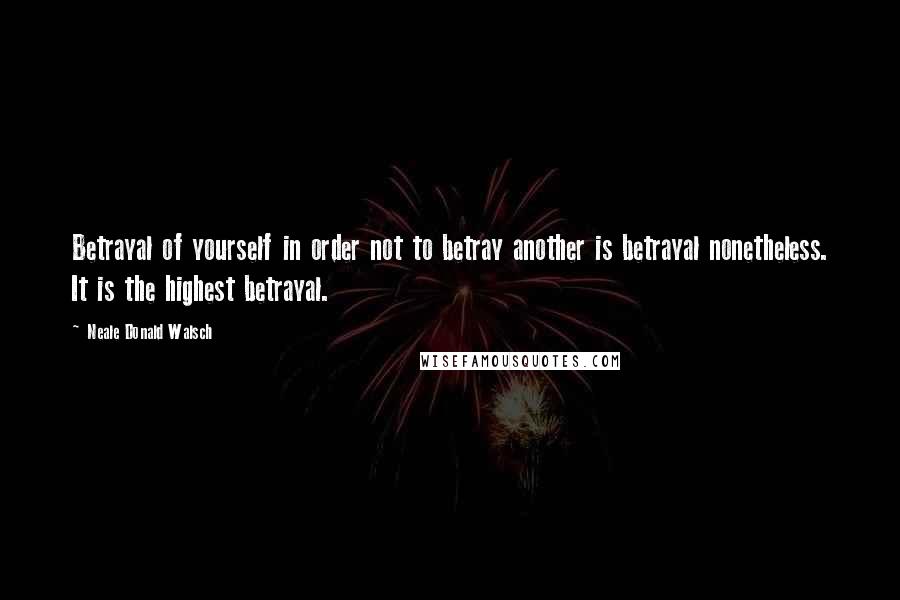 Neale Donald Walsch Quotes: Betrayal of yourself in order not to betray another is betrayal nonetheless. It is the highest betrayal.