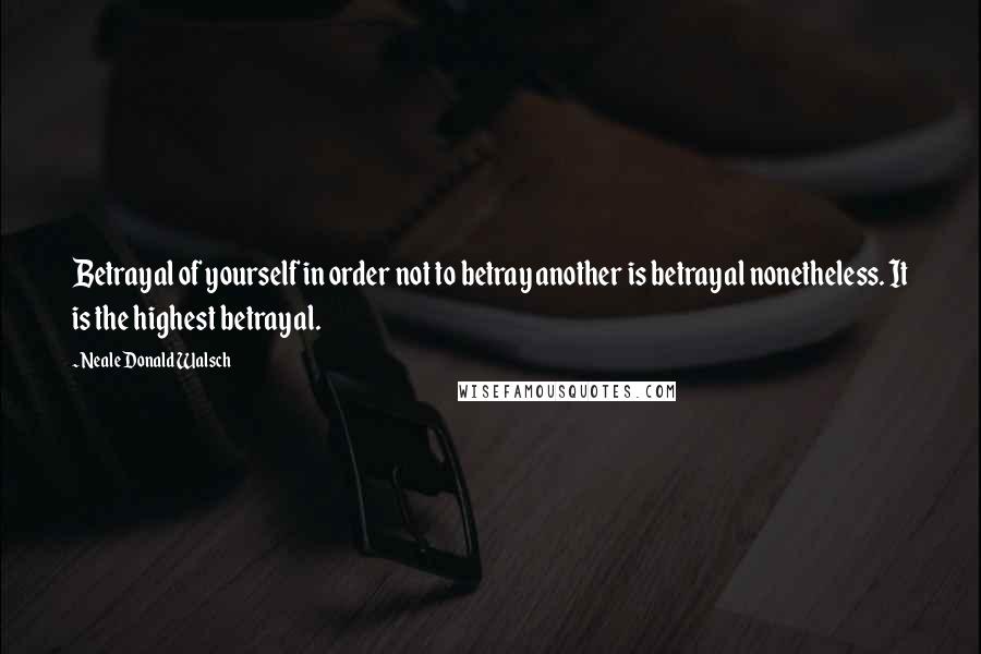 Neale Donald Walsch Quotes: Betrayal of yourself in order not to betray another is betrayal nonetheless. It is the highest betrayal.