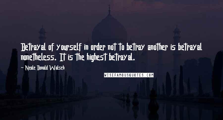 Neale Donald Walsch Quotes: Betrayal of yourself in order not to betray another is betrayal nonetheless. It is the highest betrayal.