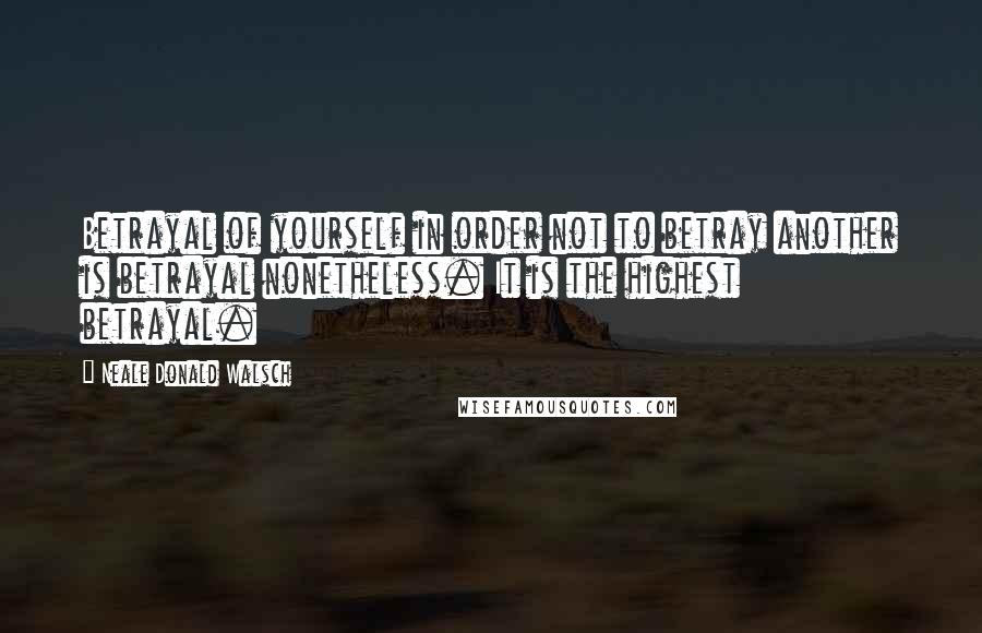 Neale Donald Walsch Quotes: Betrayal of yourself in order not to betray another is betrayal nonetheless. It is the highest betrayal.