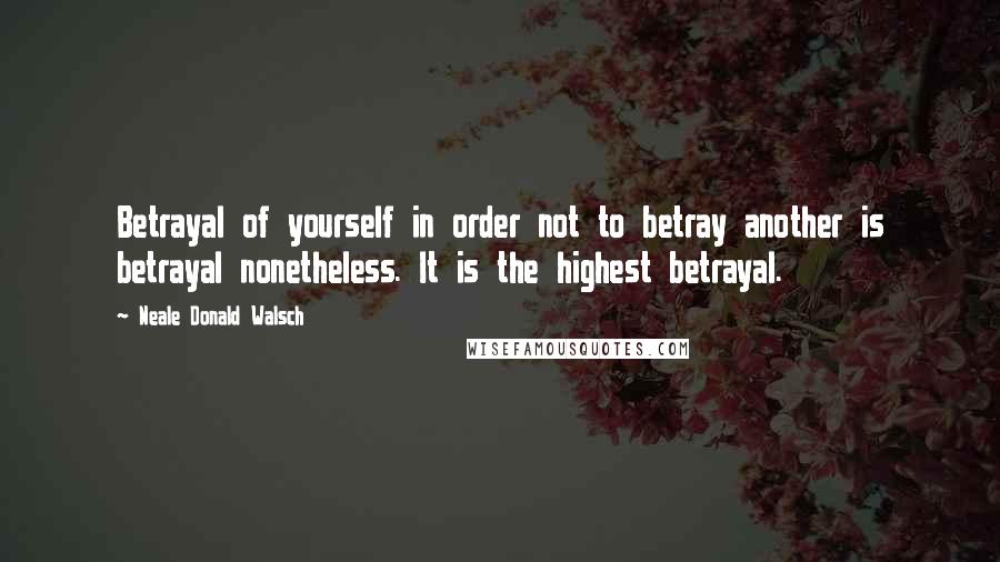 Neale Donald Walsch Quotes: Betrayal of yourself in order not to betray another is betrayal nonetheless. It is the highest betrayal.