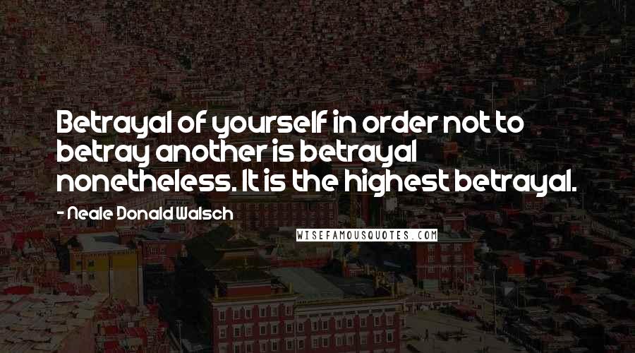 Neale Donald Walsch Quotes: Betrayal of yourself in order not to betray another is betrayal nonetheless. It is the highest betrayal.