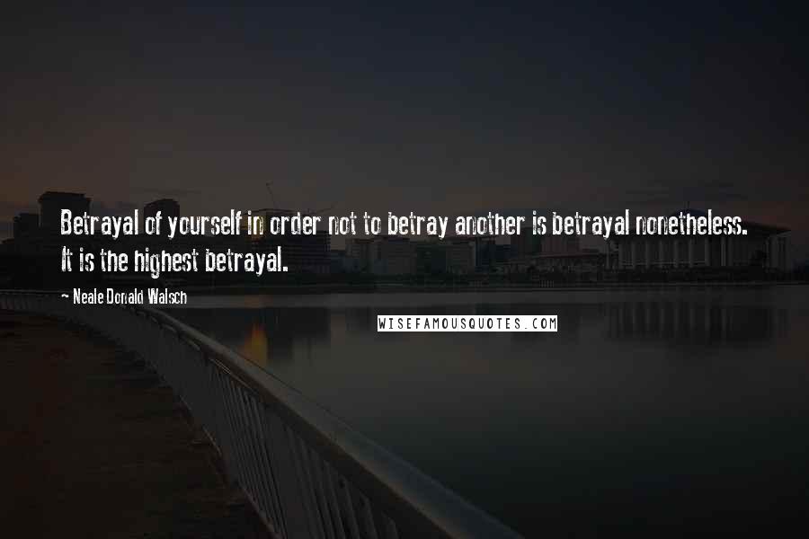 Neale Donald Walsch Quotes: Betrayal of yourself in order not to betray another is betrayal nonetheless. It is the highest betrayal.
