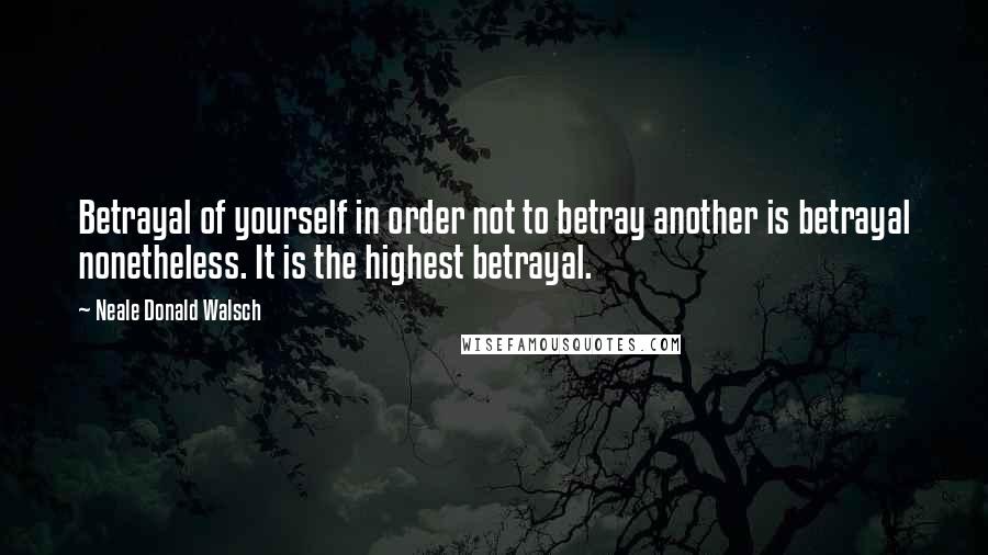 Neale Donald Walsch Quotes: Betrayal of yourself in order not to betray another is betrayal nonetheless. It is the highest betrayal.