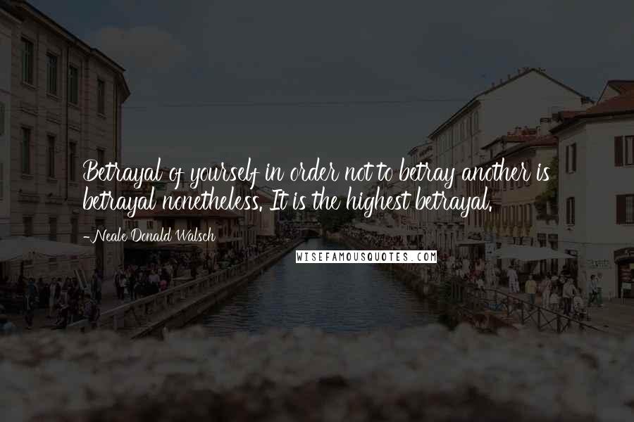 Neale Donald Walsch Quotes: Betrayal of yourself in order not to betray another is betrayal nonetheless. It is the highest betrayal.
