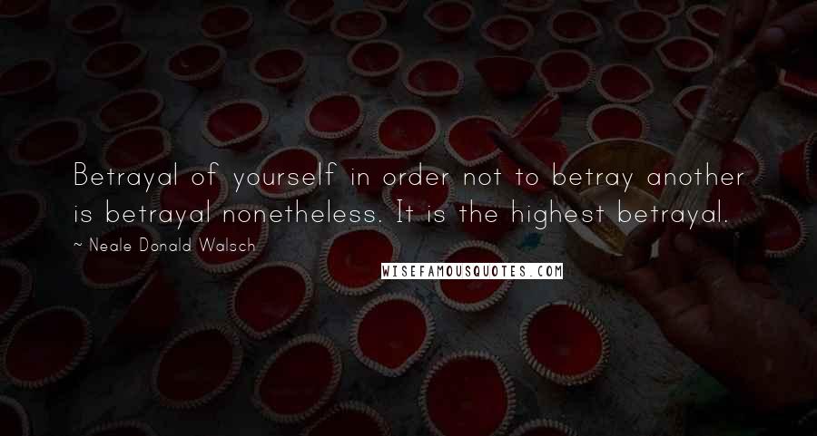 Neale Donald Walsch Quotes: Betrayal of yourself in order not to betray another is betrayal nonetheless. It is the highest betrayal.