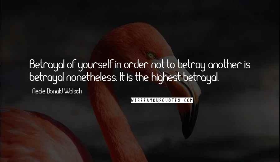 Neale Donald Walsch Quotes: Betrayal of yourself in order not to betray another is betrayal nonetheless. It is the highest betrayal.