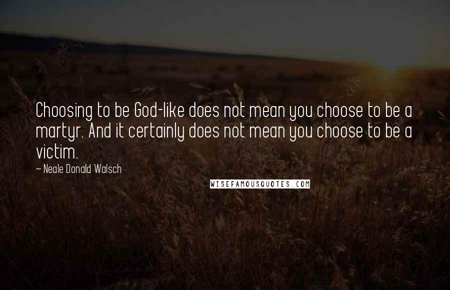 Neale Donald Walsch Quotes: Choosing to be God-like does not mean you choose to be a martyr. And it certainly does not mean you choose to be a victim.