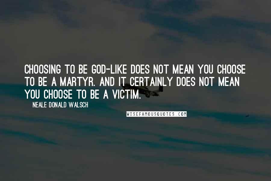 Neale Donald Walsch Quotes: Choosing to be God-like does not mean you choose to be a martyr. And it certainly does not mean you choose to be a victim.