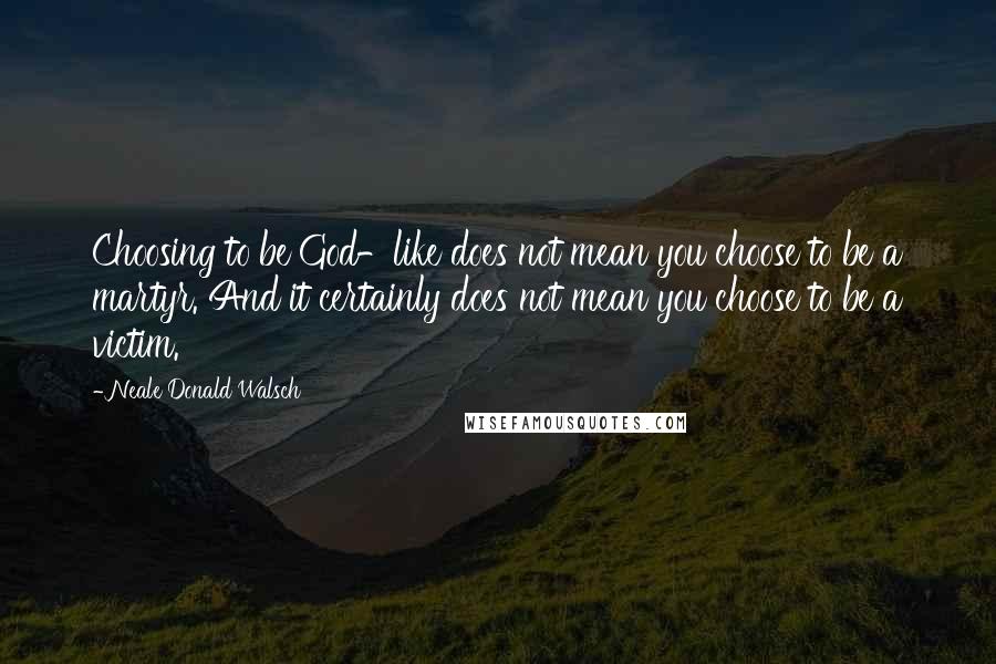 Neale Donald Walsch Quotes: Choosing to be God-like does not mean you choose to be a martyr. And it certainly does not mean you choose to be a victim.