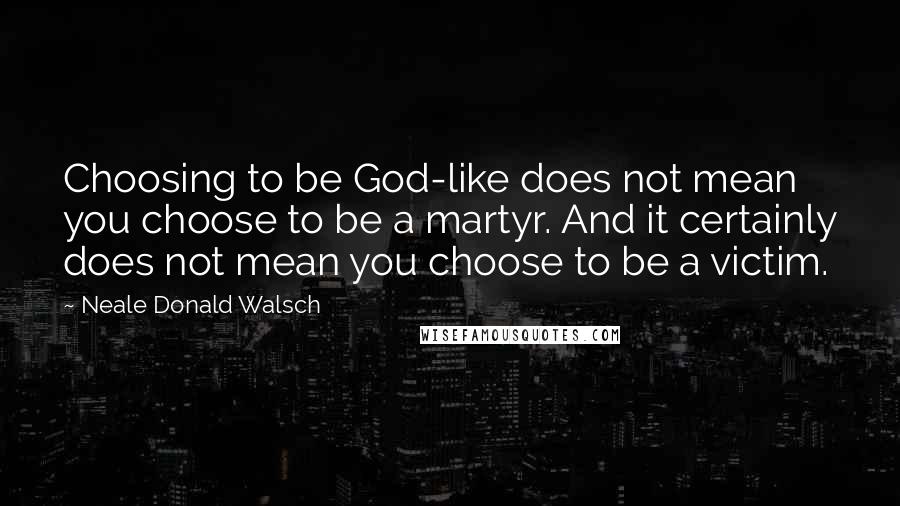 Neale Donald Walsch Quotes: Choosing to be God-like does not mean you choose to be a martyr. And it certainly does not mean you choose to be a victim.