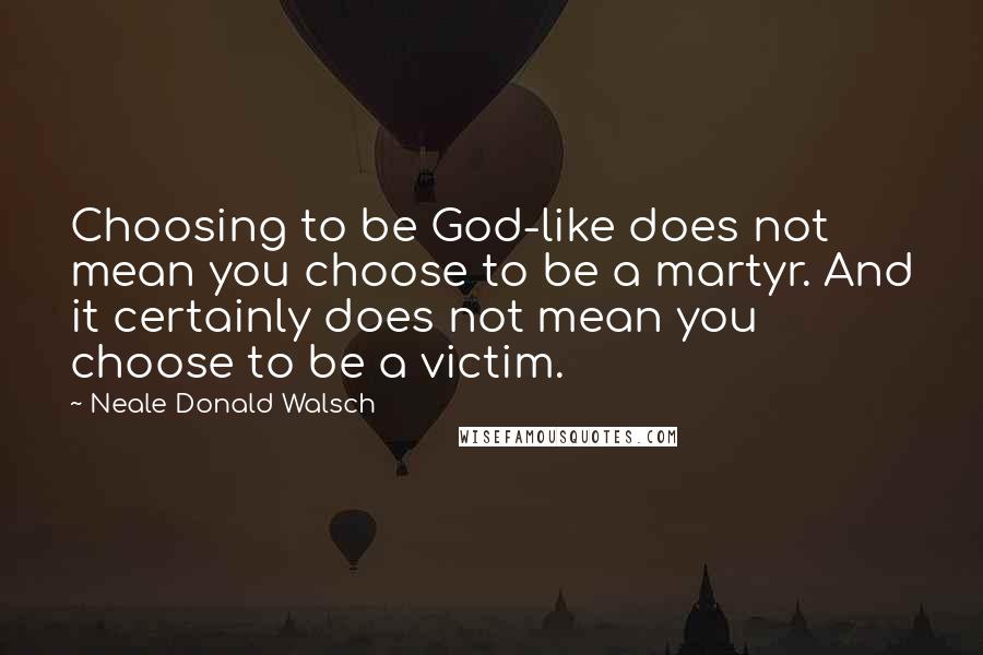 Neale Donald Walsch Quotes: Choosing to be God-like does not mean you choose to be a martyr. And it certainly does not mean you choose to be a victim.