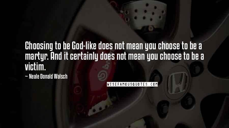 Neale Donald Walsch Quotes: Choosing to be God-like does not mean you choose to be a martyr. And it certainly does not mean you choose to be a victim.