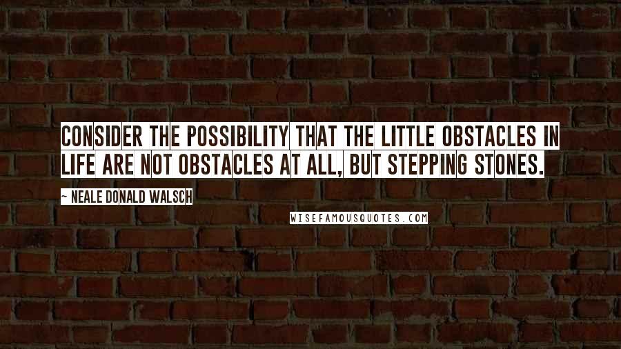 Neale Donald Walsch Quotes: Consider the possibility that the little obstacles in life are not obstacles at all, but stepping stones.