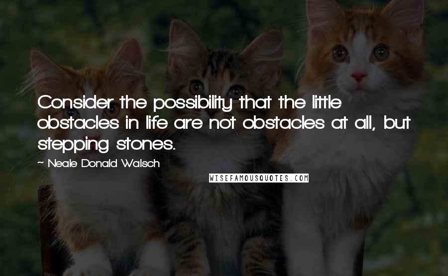 Neale Donald Walsch Quotes: Consider the possibility that the little obstacles in life are not obstacles at all, but stepping stones.