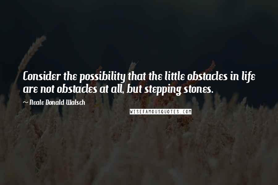 Neale Donald Walsch Quotes: Consider the possibility that the little obstacles in life are not obstacles at all, but stepping stones.