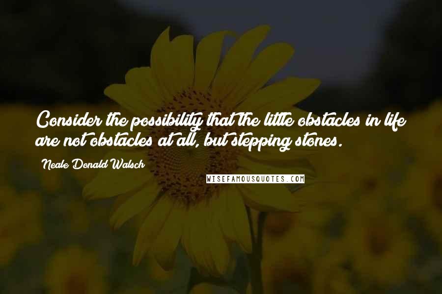 Neale Donald Walsch Quotes: Consider the possibility that the little obstacles in life are not obstacles at all, but stepping stones.