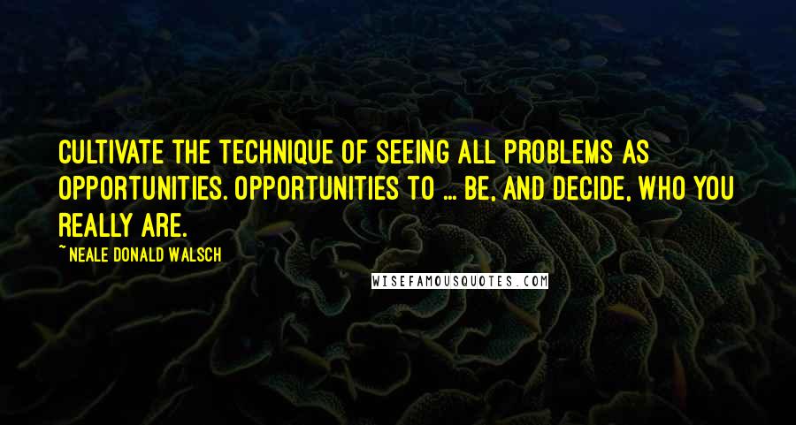 Neale Donald Walsch Quotes: Cultivate the technique of seeing all problems as opportunities. Opportunities to ... be, and decide, Who You Really Are.