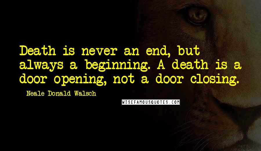 Neale Donald Walsch Quotes: Death is never an end, but always a beginning. A death is a door opening, not a door closing.