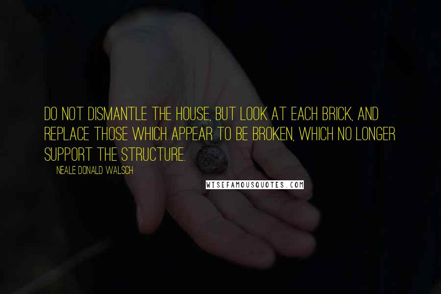 Neale Donald Walsch Quotes: Do not dismantle the house, but look at each brick, and replace those which appear to be broken, which no longer support the structure.