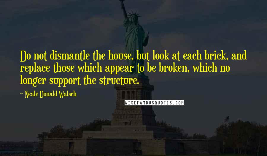 Neale Donald Walsch Quotes: Do not dismantle the house, but look at each brick, and replace those which appear to be broken, which no longer support the structure.