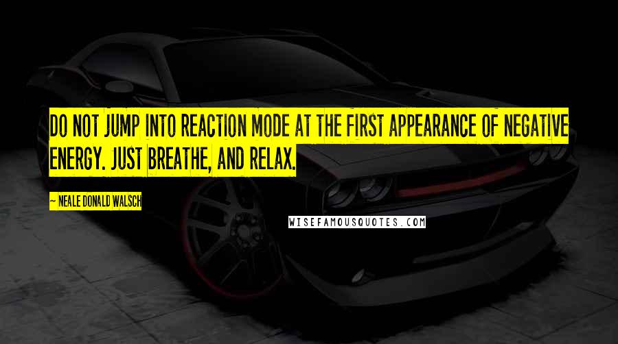 Neale Donald Walsch Quotes: Do not jump into reaction mode at the first appearance of negative energy. Just breathe, and relax.