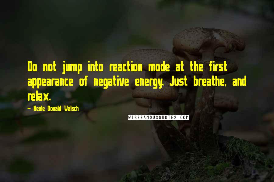 Neale Donald Walsch Quotes: Do not jump into reaction mode at the first appearance of negative energy. Just breathe, and relax.