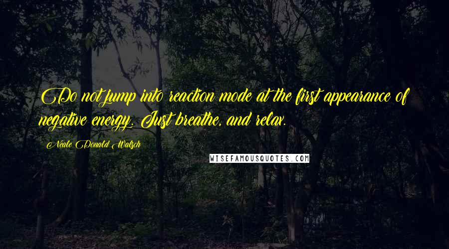 Neale Donald Walsch Quotes: Do not jump into reaction mode at the first appearance of negative energy. Just breathe, and relax.