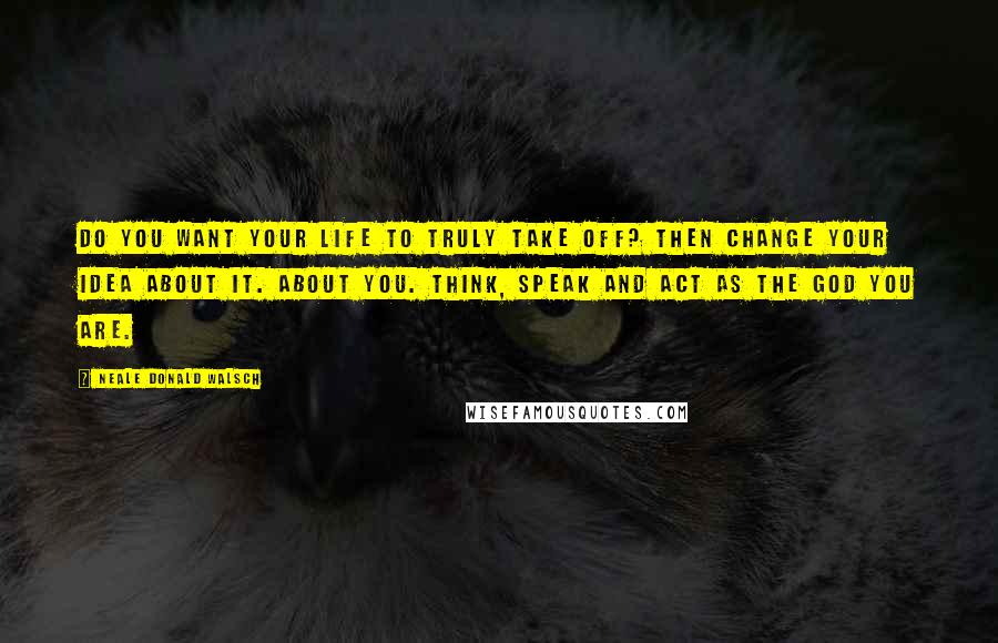Neale Donald Walsch Quotes: Do you want your life to truly take off? Then change your idea about it. About you. Think, speak and act as the God You Are.