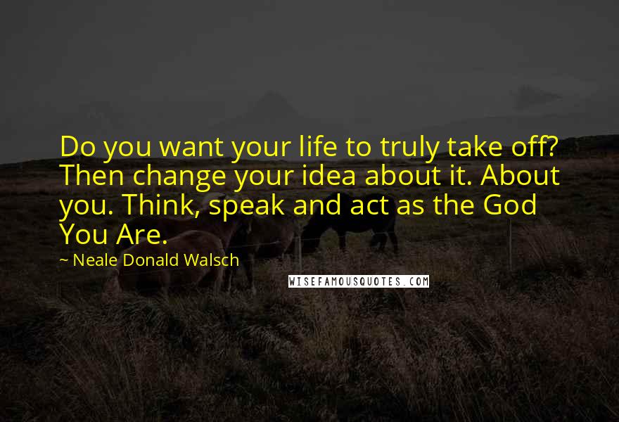 Neale Donald Walsch Quotes: Do you want your life to truly take off? Then change your idea about it. About you. Think, speak and act as the God You Are.