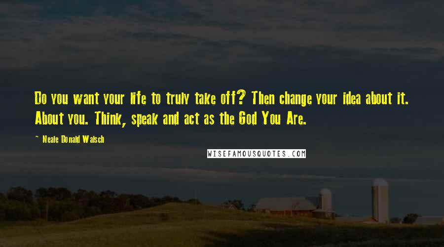 Neale Donald Walsch Quotes: Do you want your life to truly take off? Then change your idea about it. About you. Think, speak and act as the God You Are.