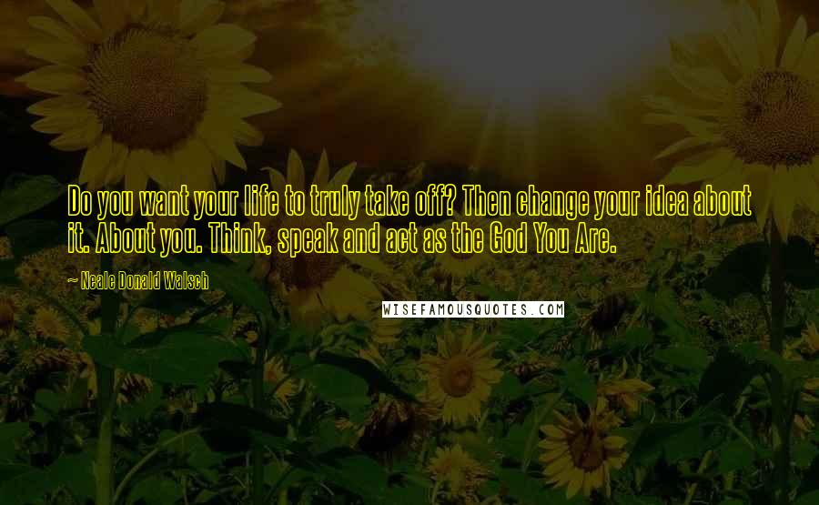 Neale Donald Walsch Quotes: Do you want your life to truly take off? Then change your idea about it. About you. Think, speak and act as the God You Are.