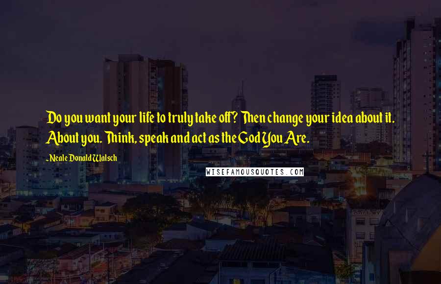Neale Donald Walsch Quotes: Do you want your life to truly take off? Then change your idea about it. About you. Think, speak and act as the God You Are.
