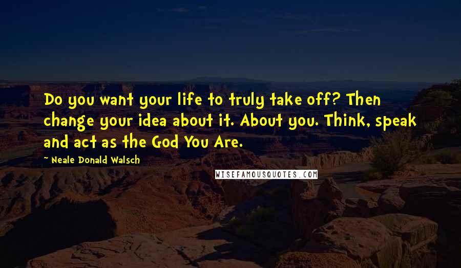 Neale Donald Walsch Quotes: Do you want your life to truly take off? Then change your idea about it. About you. Think, speak and act as the God You Are.
