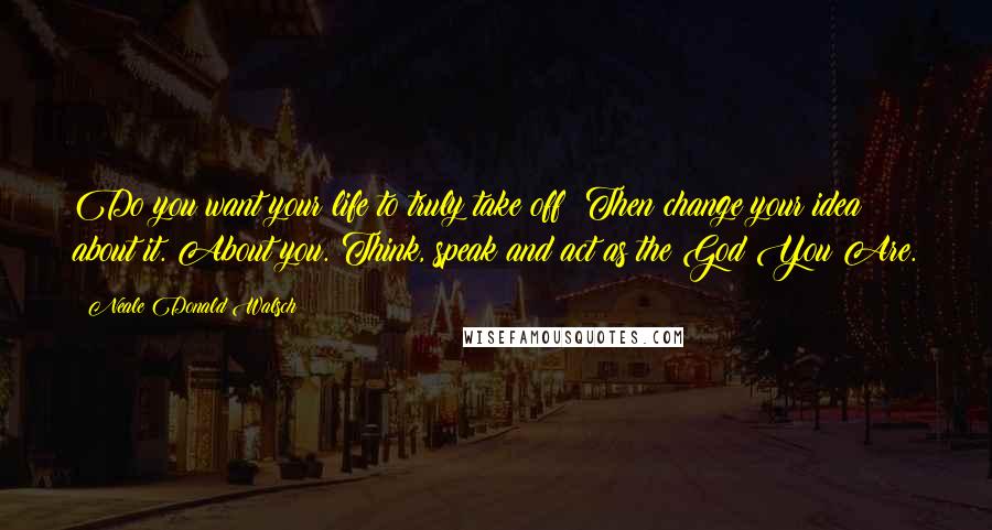Neale Donald Walsch Quotes: Do you want your life to truly take off? Then change your idea about it. About you. Think, speak and act as the God You Are.