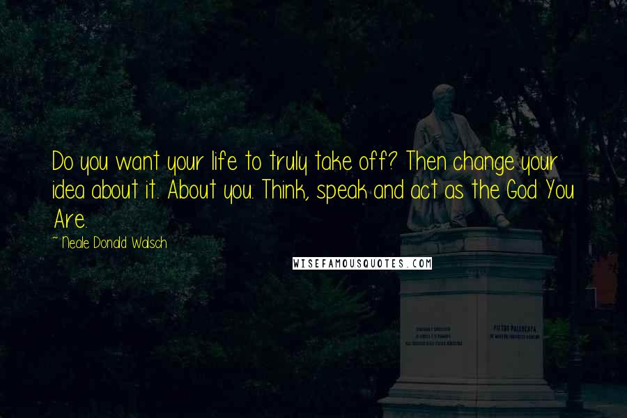Neale Donald Walsch Quotes: Do you want your life to truly take off? Then change your idea about it. About you. Think, speak and act as the God You Are.