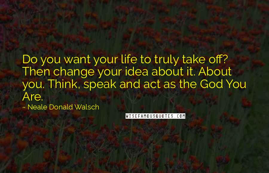 Neale Donald Walsch Quotes: Do you want your life to truly take off? Then change your idea about it. About you. Think, speak and act as the God You Are.