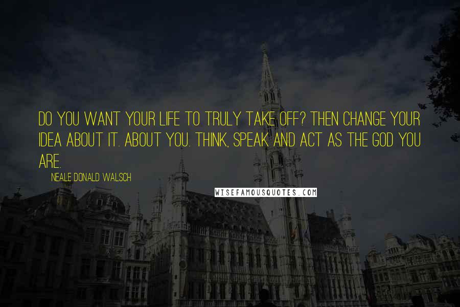 Neale Donald Walsch Quotes: Do you want your life to truly take off? Then change your idea about it. About you. Think, speak and act as the God You Are.