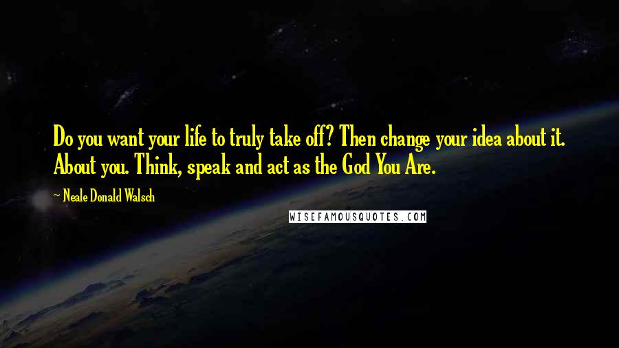 Neale Donald Walsch Quotes: Do you want your life to truly take off? Then change your idea about it. About you. Think, speak and act as the God You Are.