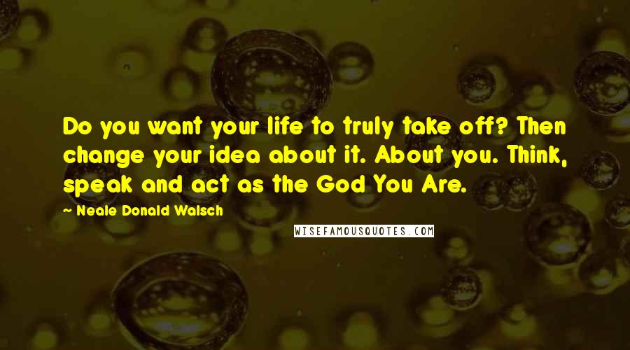Neale Donald Walsch Quotes: Do you want your life to truly take off? Then change your idea about it. About you. Think, speak and act as the God You Are.