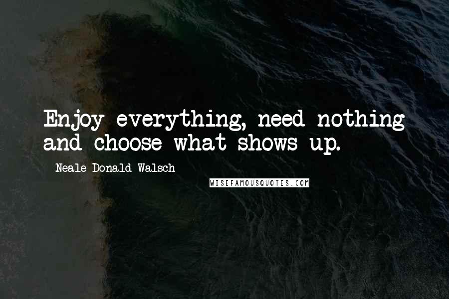 Neale Donald Walsch Quotes: Enjoy everything, need nothing and choose what shows up.