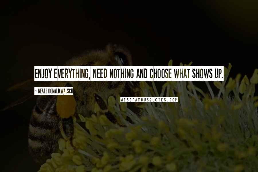 Neale Donald Walsch Quotes: Enjoy everything, need nothing and choose what shows up.