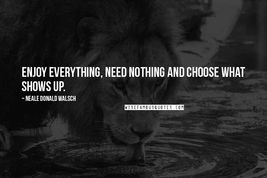 Neale Donald Walsch Quotes: Enjoy everything, need nothing and choose what shows up.