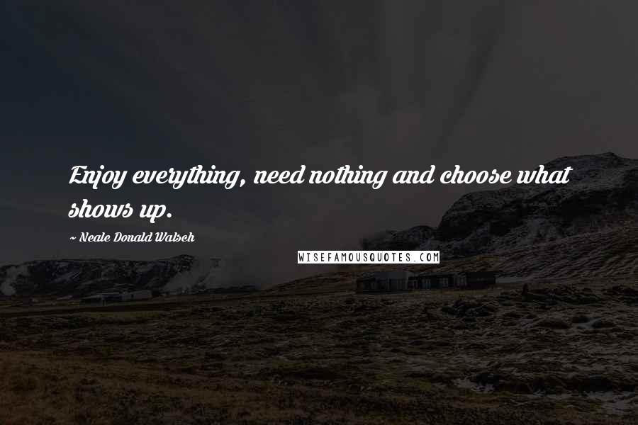 Neale Donald Walsch Quotes: Enjoy everything, need nothing and choose what shows up.