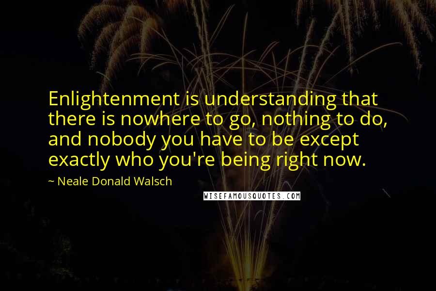 Neale Donald Walsch Quotes: Enlightenment is understanding that there is nowhere to go, nothing to do, and nobody you have to be except exactly who you're being right now.